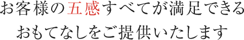 お客様の五感すべてが満足できるおもてなしをご提供いたします